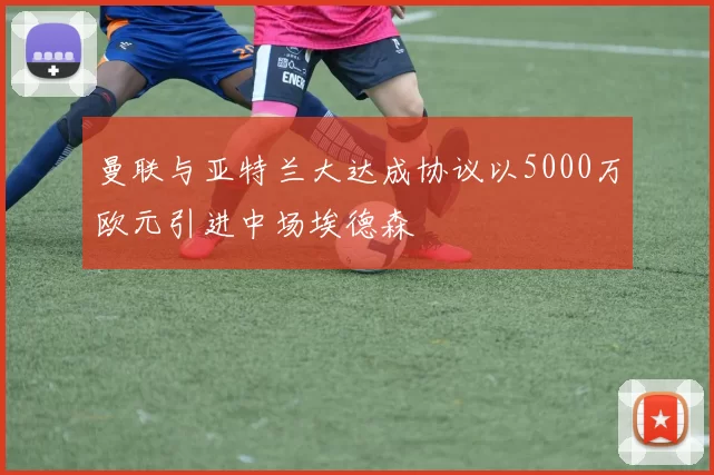 曼联与亚特兰大达成协议以5000万欧元引进中场埃德森