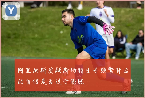 阿里纳斯质疑斯玛特出手频繁背后的自信是否过于膨胀
