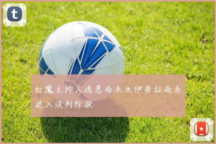 红魔主帅人选悬而未决伊劳拉尚未进入谈判阶段