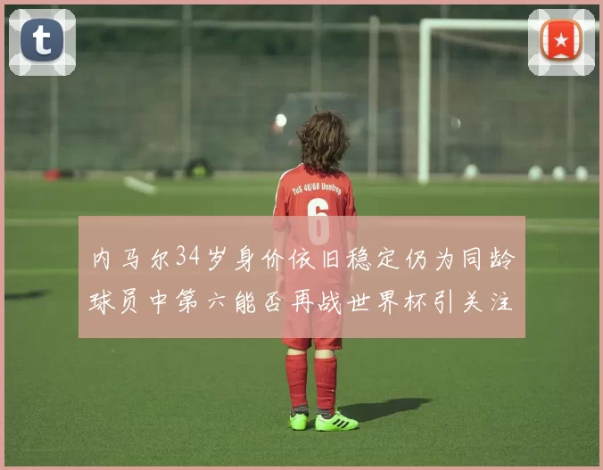 内马尔34岁身价依旧稳定仍为同龄球员中第六能否再战世界杯引关注