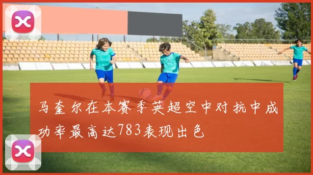 马奎尔在本赛季英超空中对抗中成功率最高达783表现出色