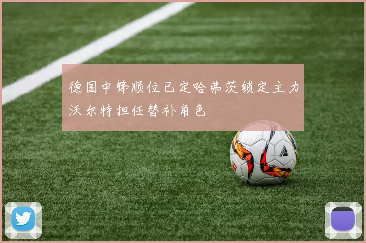 德国中锋顺位已定哈弗茨锁定主力沃尔特担任替补角色
