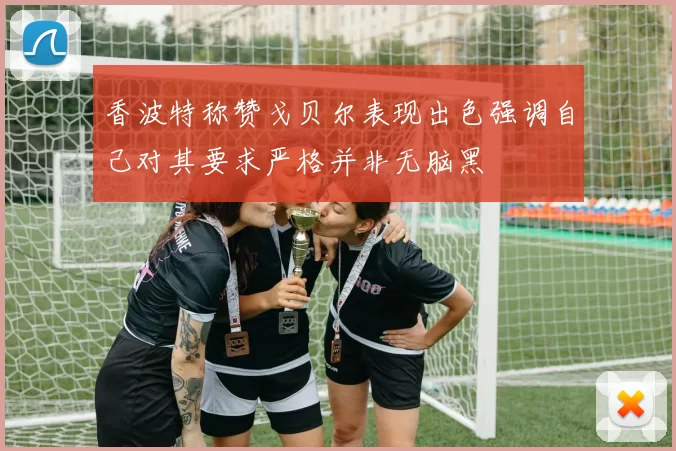 香波特称赞戈贝尔表现出色强调自己对其要求严格并非无脑黑