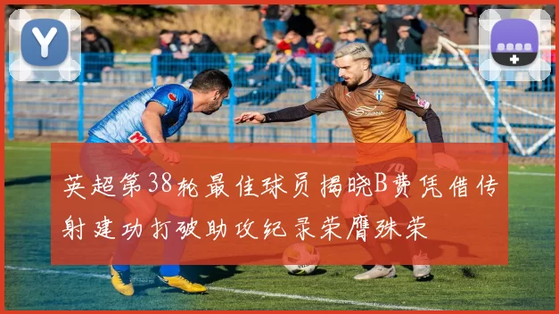 英超第38轮最佳球员揭晓B费凭借传射建功打破助攻纪录荣膺殊荣