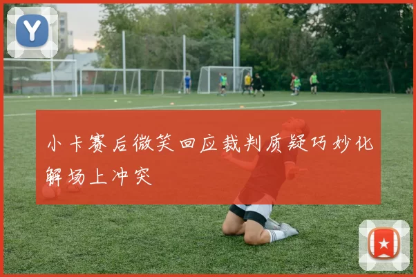 小卡赛后微笑回应裁判质疑巧妙化解场上冲突