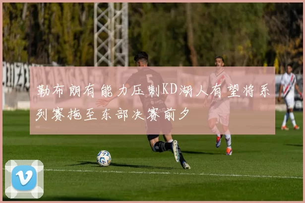 勒布朗有能力压制KD湖人有望将系列赛拖至东部决赛前夕