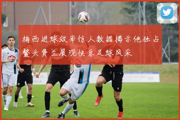 梅西进球效率惊人数据揭示他独占鳌头费兰展现快乐足球风采