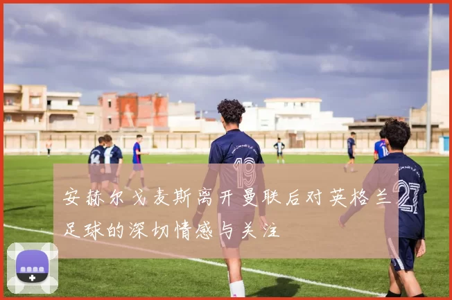 安赫尔戈麦斯离开曼联后对英格兰足球的深切情感与关注