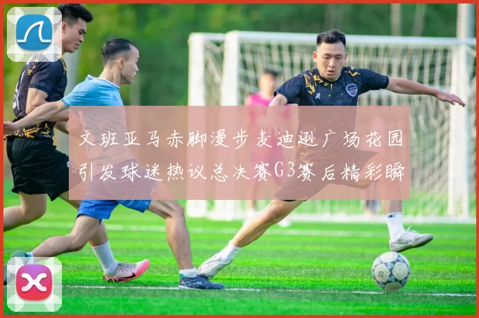 文班亚马赤脚漫步麦迪逊广场花园引发球迷热议总决赛G3赛后精彩瞬间