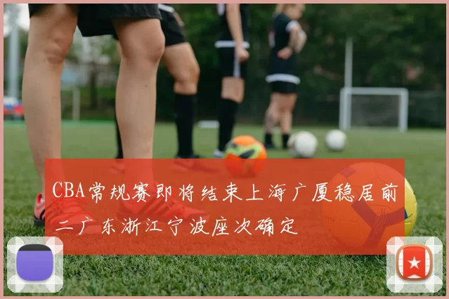 CBA常规赛即将结束上海广厦稳居前二广东浙江宁波座次确定