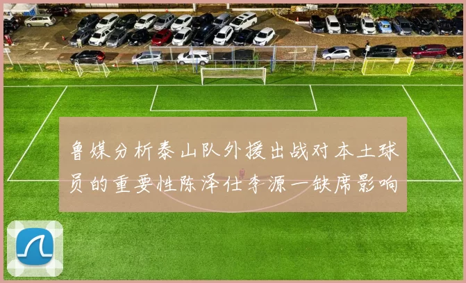 鲁媒分析泰山队外援出战对本土球员的重要性陈泽仕李源一缺席影响显著