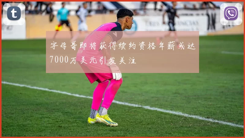 字母哥即将获得续约资格年薪或达7000万美元引发关注
