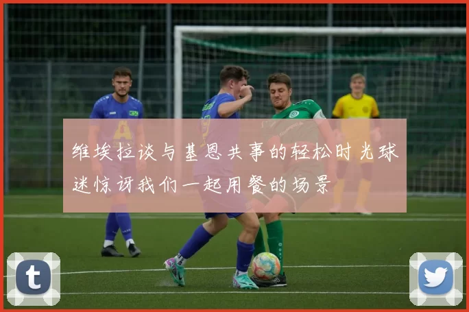 维埃拉谈与基恩共事的轻松时光球迷惊讶我们一起用餐的场景