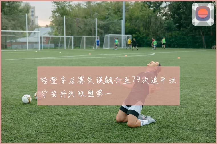 哈登季后赛失误飙升至79次追平坎宁安并列联盟第一