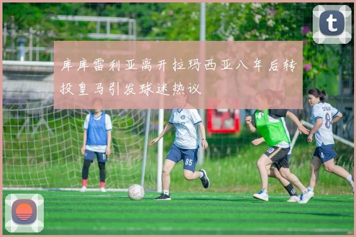 库库雷利亚离开拉玛西亚八年后转投皇马引发球迷热议