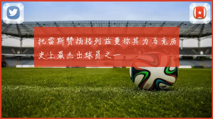 托雷斯赞扬格列兹曼称其为马竞历史上最杰出球员之一