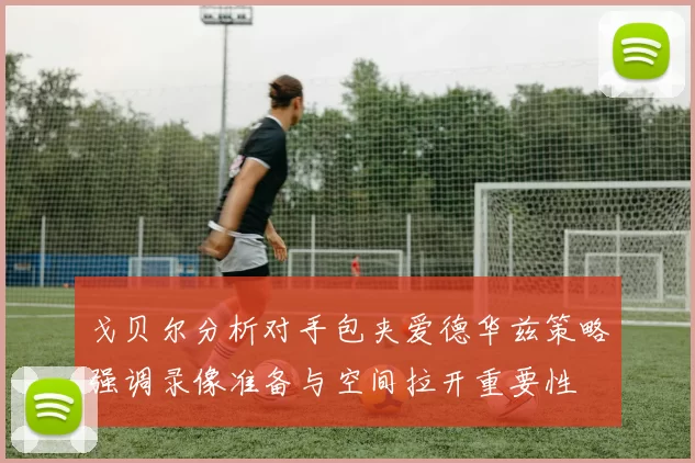 戈贝尔分析对手包夹爱德华兹策略强调录像准备与空间拉开重要性