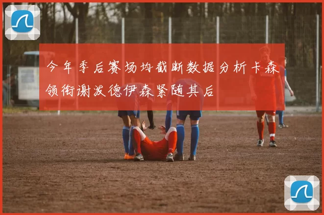 今年季后赛场均截断数据分析卡森领衔谢泼德伊森紧随其后
